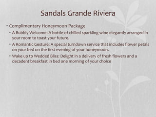 Sandals Grande Riviera
• Complimentary Honeymoon Package
• A Bubbly Welcome: A bottle of chilled sparkling wine elegantly arranged in
your room to toast your future.
• A Romantic Gesture: A special turndown service that includes flower petals
on your bed on the first evening of your honeymoon.
• Wake up to Wedded Bliss: Delight in a delivery of fresh flowers and a
decadent breakfast in bed one morning of your choice
 