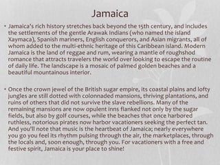 • Jamaica's rich history stretches back beyond the 15th century, and includes
the settlements of the gentle Arawak Indians (who named the island
Xaymaca), Spanish mariners, English conquerors, and Asian migrants, all of
whom added to the multi-ethnic heritage of this Caribbean island. Modern
Jamaica is the land of reggae and rum, wearing a mantle of roughshod
romance that attracts travelers the world over looking to escape the routine
of daily life. The landscape is a mosaic of palmed golden beaches and a
beautiful mountainous interior.
• Once the crown jewel of the British sugar empire, its coastal plains and lofty
jungles are still dotted with colonnaded mansions, thriving plantations, and
ruins of others that did not survive the slave rebellions. Many of the
remaining mansions are now opulent inns flanked not only by the sugar
fields, but also by golf courses, while the beaches that once harbored
ruthless, notorious pirates now harbor vacationers seeking the perfect tan.
And you'll note that music is the heartbeat of Jamaica; nearly everywhere
you go you feel its rhythm pulsing through the air, the marketplaces, through
the locals and, soon enough, through you. For vacationers with a free and
festive spirit, Jamaica is your place to shine!
Jamaica
 