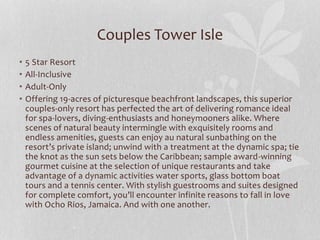 Couples Tower Isle
• 5 Star Resort
• All-Inclusive
• Adult-Only
• Offering 19-acres of picturesque beachfront landscapes, this superior
couples-only resort has perfected the art of delivering romance ideal
for spa-lovers, diving-enthusiasts and honeymooners alike. Where
scenes of natural beauty intermingle with exquisitely rooms and
endless amenities, guests can enjoy au natural sunbathing on the
resort’s private island; unwind with a treatment at the dynamic spa; tie
the knot as the sun sets below the Caribbean; sample award-winning
gourmet cuisine at the selection of unique restaurants and take
advantage of a dynamic activities water sports, glass bottom boat
tours and a tennis center. With stylish guestrooms and suites designed
for complete comfort, you’ll encounter infinite reasons to fall in love
with Ocho Rios, Jamaica. And with one another.
 