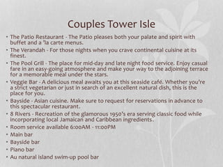 Couples Tower Isle
• The Patio Restaurant - The Patio pleases both your palate and spirit with
buffet and a ’la carte menus.
• The Verandah - For those nights when you crave continental cuisine at its
finest.
• The Pool Grill - The place for mid-day and late night food service. Enjoy casual
fare in an easy-going atmosphere and make your way to the adjoining terrace
for a memorable meal under the stars.
• Veggie Bar - A delicious meal awaits you at this seaside café. Whether you’re
a strict vegetarian or just in search of an excellent natural dish, this is the
place for you.
• Bayside - Asian cuisine. Make sure to request for reservations in advance to
this spectacular restaurant.
• 8 Rivers - Recreation of the glamorous 1950’s era serving classic food while
incorporating local Jamaican and Caribbean ingredients.
• Room service available 6:00AM - 11:00PM
• Main bar
• Bayside bar
• Piano bar
• Au natural island swim-up pool bar
 