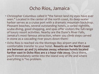 • Christopher Columbus called it "the fairest land my eyes have ever
seen." Located in the center of the north coast, its deep-water
harbor serves as a cruise port with a dramatic mountain backdrop.
Pleasant beaches, several outstanding hotels, a varied nightlife,
scuba diving, good shopping, and spas offer visitors the full-range
of luxury resort activities. Nearby are the Dunn's River Falls,
Jamaica's most famous attraction, where you climb steps carved
in stone as a cascading river pours down them!
• Ocho Rios is reached via the Montego Bay airport and then a
comfortable transfer to your hotel. Resorts on the North Coast
are between 40 and 75 minutes away; whereas hotels located
farther east in Ocho Rios are a 2-hour ride away. Once there,
you'll immediately settle into the island way of life and where
everything is "no problem.
Ocho Rios, Jamaica
 