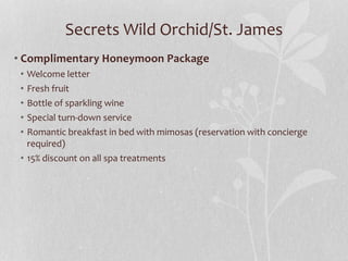 Secrets Wild Orchid/St. James
• Complimentary Honeymoon Package
• Welcome letter
• Fresh fruit
• Bottle of sparkling wine
• Special turn-down service
• Romantic breakfast in bed with mimosas (reservation with concierge
required)
• 15% discount on all spa treatments
 