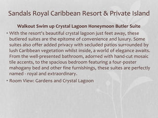 Sandals Royal Caribbean Resort & Private Island
Walkout Swim up Crystal Lagoon Honeymoon Butler Suite
• With the resort's beautiful crystal lagoon just feet away, these
butlered suites are the epitome of convenience and luxury. Some
suites also offer added privacy with secluded patios surrounded by
lush Caribbean vegetation whilst inside, a world of elegance awaits.
From the well-presented bathroom, adorned with hand-cut mosaic
tile accents, to the spacious bedroom featuring a four-poster
mahogany bed and other fine furnishings, these suites are perfectly
named - royal and extraordinary.
• Room View: Gardens and Crystal Lagoon
 
