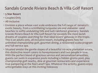 • 5 Star Resort
• Couples-Only
• All-Inclusive
• Envision a place whose vast scale embraces the full range of Jamaica's
exotic beauty, from a scintillating turquoise sea and alabaster-sand
beaches to softly undulating hills and lush rainforest greenery. Sandals
Grande Riviera Beach & Villa Golf Resort far exceeds the most lavish
dreams of couples searching for that ideal lovers' getaway in the tropic.
This is an adults-only, all-inclusive resort, including greens fees for
unlimited championship golf, gourmet dining, a renowned scuba program
and full-service spa.
• Situated amidst the gentle slopes of a beautiful 110-acre plantation estate,
this distinctive resort caters to honeymooners and two people in love.
With the perfect blend of gracious service and personalized amenities,
guests can swim in expansive pools including a hidden grotto pool, play
championship golf nearby, dine at gourmet restaurants and experience
true pampering at the Red Lane® Spa. Whatever the activity, guests enjoy
unforgettable stays at this inviting hideaway
Sandals Grande Riviera Beach & Villa Golf Resort
 
