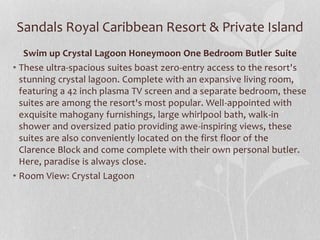 Sandals Royal Caribbean Resort & Private Island
Swim up Crystal Lagoon Honeymoon One Bedroom Butler Suite
• These ultra-spacious suites boast zero-entry access to the resort's
stunning crystal lagoon. Complete with an expansive living room,
featuring a 42 inch plasma TV screen and a separate bedroom, these
suites are among the resort's most popular. Well-appointed with
exquisite mahogany furnishings, large whirlpool bath, walk-in
shower and oversized patio providing awe-inspiring views, these
suites are also conveniently located on the first floor of the
Clarence Block and come complete with their own personal butler.
Here, paradise is always close.
• Room View: Crystal Lagoon
 