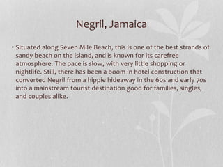 Negril, Jamaica
• Situated along Seven Mile Beach, this is one of the best strands of
sandy beach on the island, and is known for its carefree
atmosphere. The pace is slow, with very little shopping or
nightlife. Still, there has been a boom in hotel construction that
converted Negril from a hippie hideaway in the 60s and early 70s
into a mainstream tourist destination good for families, singles,
and couples alike.
 