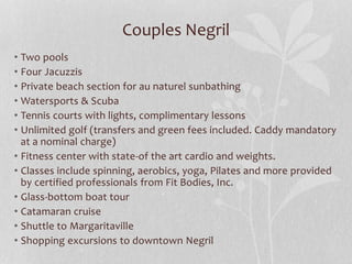 Couples Negril
• Two pools
• Four Jacuzzis
• Private beach section for au naturel sunbathing
• Watersports & Scuba
• Tennis courts with lights, complimentary lessons
• Unlimited golf (transfers and green fees included. Caddy mandatory
at a nominal charge)
• Fitness center with state-of the art cardio and weights.
• Classes include spinning, aerobics, yoga, Pilates and more provided
by certified professionals from Fit Bodies, Inc.
• Glass-bottom boat tour
• Catamaran cruise
• Shuttle to Margaritaville
• Shopping excursions to downtown Negril
 