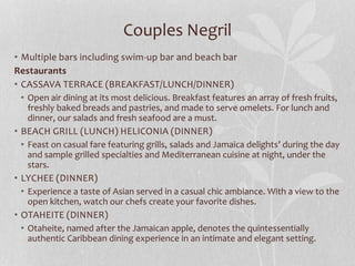 Couples Negril
• Multiple bars including swim-up bar and beach bar
Restaurants
• CASSAVA TERRACE (BREAKFAST/LUNCH/DINNER)
• Open air dining at its most delicious. Breakfast features an array of fresh fruits,
freshly baked breads and pastries, and made to serve omelets. For lunch and
dinner, our salads and fresh seafood are a must.
• BEACH GRILL (LUNCH) HELICONIA (DINNER)
• Feast on casual fare featuring grills, salads and Jamaica delights’ during the day
and sample grilled specialties and Mediterranean cuisine at night, under the
stars.
• LYCHEE (DINNER)
• Experience a taste of Asian served in a casual chic ambiance. With a view to the
open kitchen, watch our chefs create your favorite dishes.
• OTAHEITE (DINNER)
• Otaheite, named after the Jamaican apple, denotes the quintessentially
authentic Caribbean dining experience in an intimate and elegant setting.
 