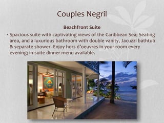 Couples Negril
Beachfront Suite
• Spacious suite with captivating views of the Caribbean Sea; Seating
area, and a luxurious bathroom with double vanity, Jacuzzi bathtub
& separate shower. Enjoy hors d’oeuvres in your room every
evening; in-suite dinner menu available.
 
