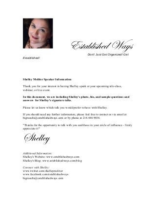 Established Ways
Don’t Just Get Organized! Get
Established!
Shelley Molitor Speaker Information
Thank you for your interest in having Shelley speak at your upcoming tele-class,
webinar, or live event.
In this document, we are including Shelley's photo, bio, and sample questions and
answers for Shelley's signature talks.
Please let us know which talk you would prefer to have with Shelley.
If you should need any further information, please feel free to contact us via email at
bigresults@establishedways.com or by phone at 214.444.9034.
"Thanks for the opportunity to talk with you and those in your circle of influence - I truly
appreciate it!"
Shelley
Additional Information:
Shelley's Website: www.establishedways.com
Shelley's Blog: www.establishedways.com/blog
Connect with Shelley:
www.twitter.com/shelleymolitor
www.facebook.com/establishedways
bigresults@establishedways.com
 