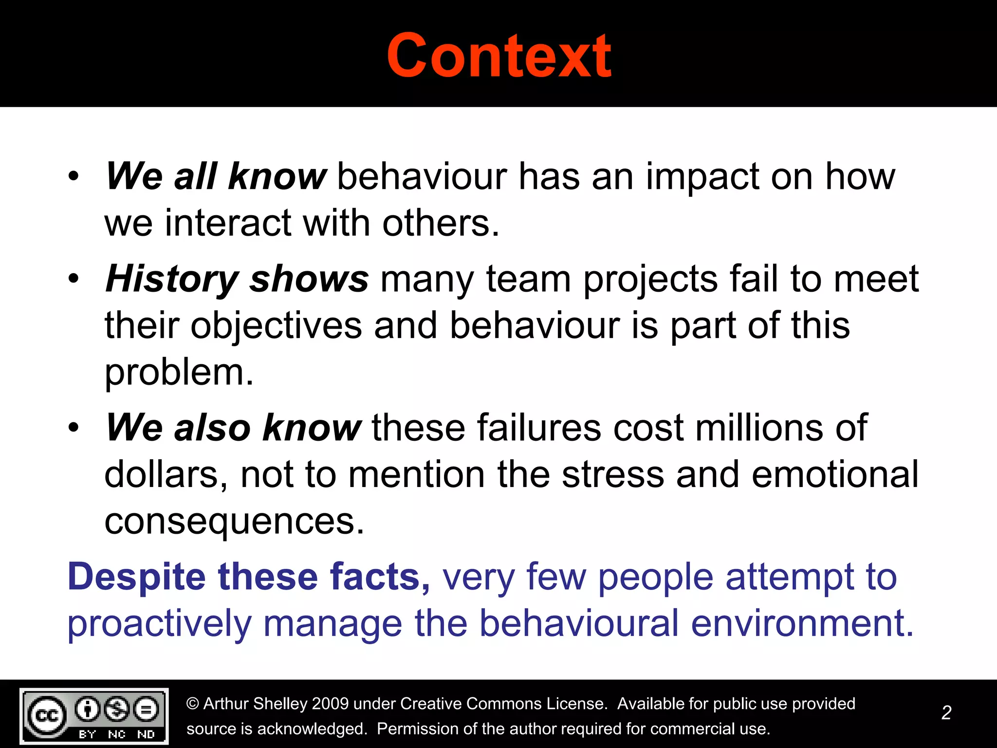 Context
• We all know behaviour has an impact on how
  we interact with others.
• History shows many team projects fail to meet
  their objectives and behaviour is part of this
  problem.
• We also know these failures cost millions of
  dollars, not to mention the stress and emotional
  consequences.
Despite these facts, very few people attempt to
proactively manage the behavioural environment.
       © Arthur Shelley 2009 under Creative Commons License. Available for public use provided
                                                                                                 2
       source is acknowledged. Permission of the author required for commercial use.
 