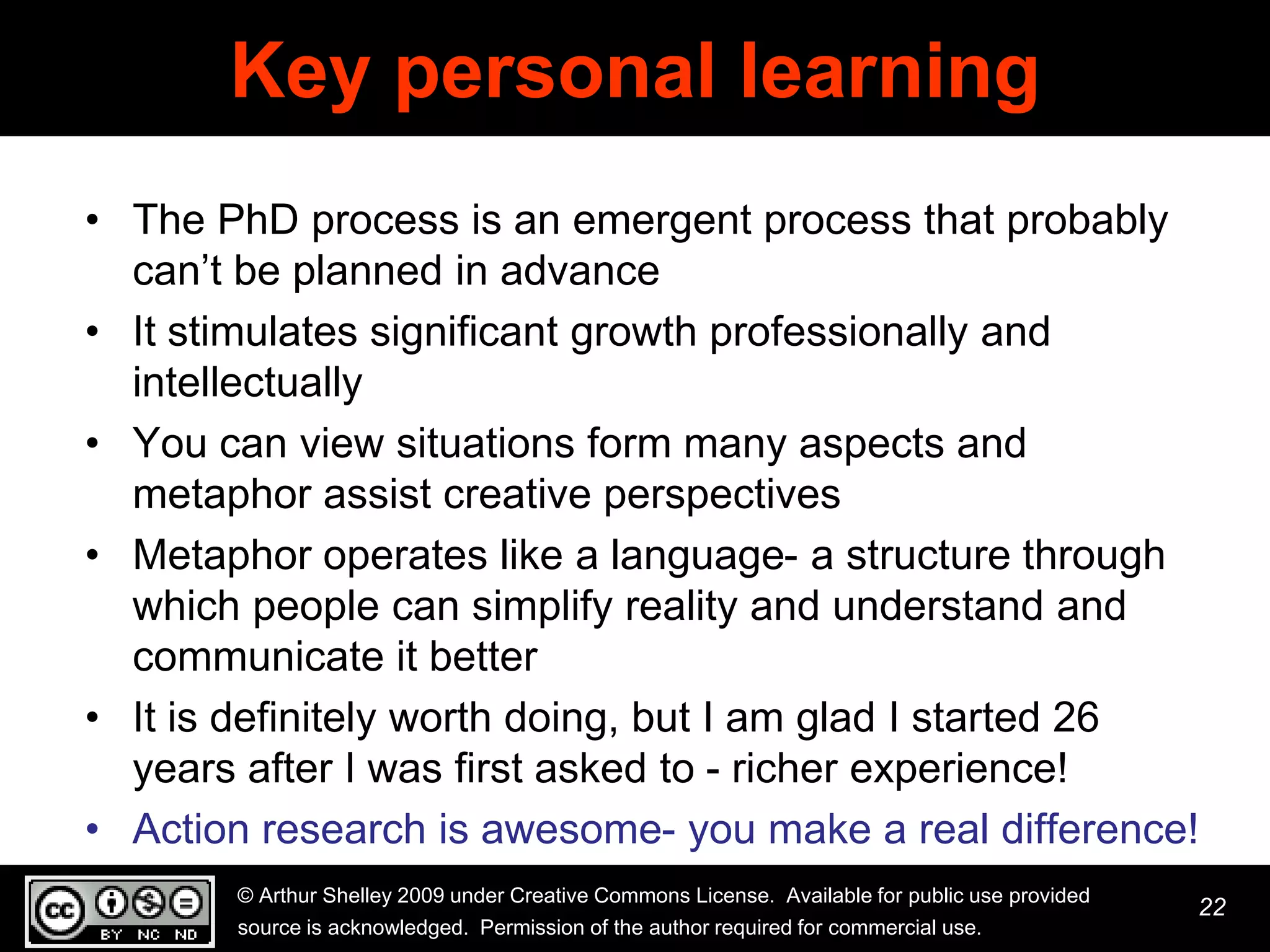 Key personal learning
• The PhD process is an emergent process that probably
  can’t be planned in advance
• It stimulates significant growth professionally and
  intellectually
• You can view situations form many aspects and
  metaphor assist creative perspectives
• Metaphor operates like a language- a structure through
  which people can simplify reality and understand and
  communicate it better
• It is definitely worth doing, but I am glad I started 26
  years after I was first asked to - richer experience!
• Action research is awesome- you make a real difference!
       © Arthur Shelley 2009 under Creative Commons License. Available for public use provided
                                                                                                 22
       source is acknowledged. Permission of the author required for commercial use.
 