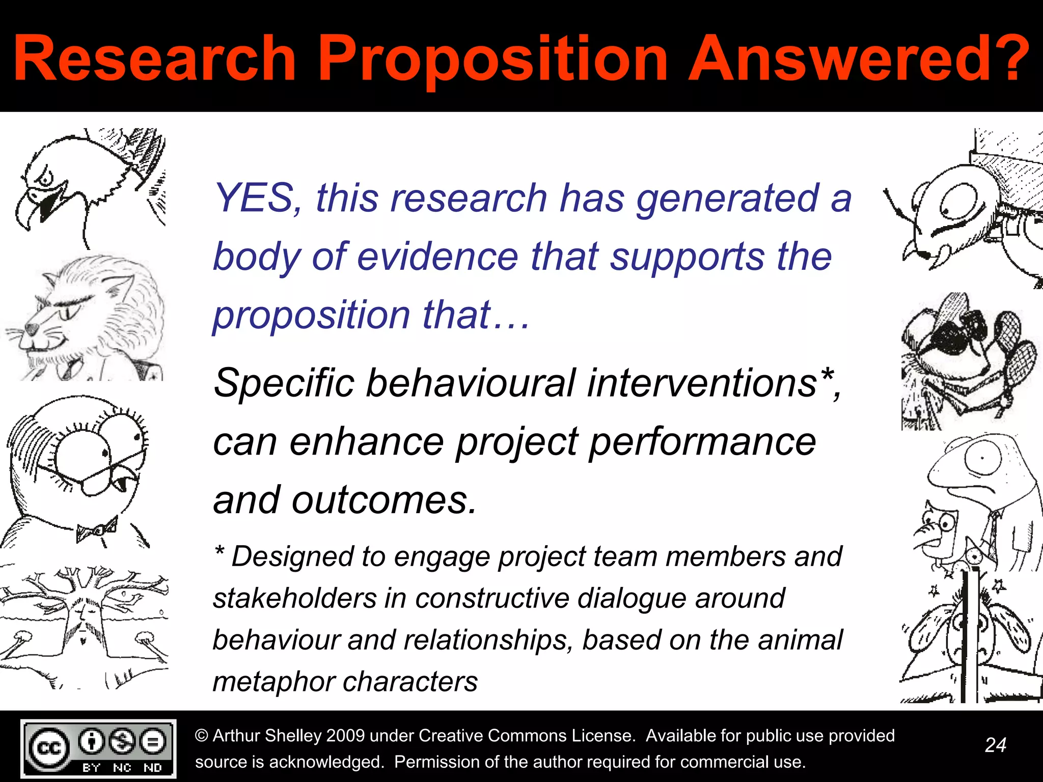 Research Proposition Answered?

       YES, this research has generated a
       body of evidence that supports the
       proposition that…
       Specific behavioural interventions*,
       can enhance project performance
       and outcomes.
       * Designed to engage project team members and
       stakeholders in constructive dialogue around
       behaviour and relationships, based on the animal
       metaphor characters
     © Arthur Shelley 2009 under Creative Commons License. Available for public use provided
                                                                                               24
     source is acknowledged. Permission of the author required for commercial use.
 
