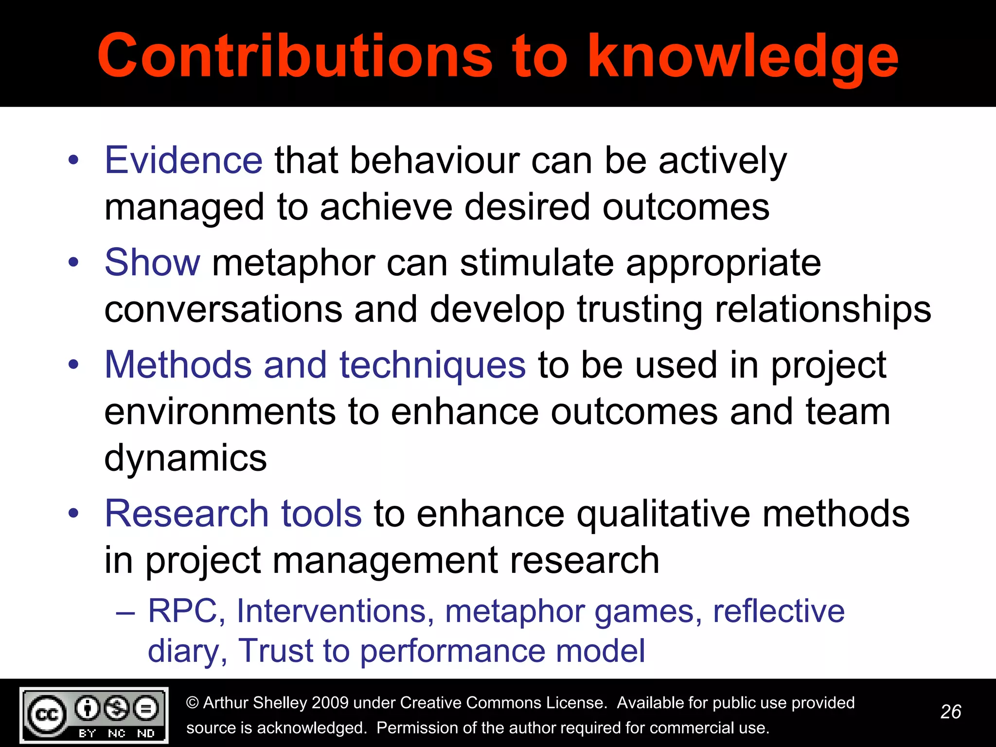 Contributions to knowledge
• Evidence that behaviour can be actively
  managed to achieve desired outcomes
• Show metaphor can stimulate appropriate
  conversations and develop trusting relationships
• Methods and techniques to be used in project
  environments to enhance outcomes and team
  dynamics
• Research tools to enhance qualitative methods
  in project management research
  – RPC, Interventions, metaphor games, reflective
    diary, Trust to performance model
      © Arthur Shelley 2009 under Creative Commons License. Available for public use provided
                                                                                                26
      source is acknowledged. Permission of the author required for commercial use.
 