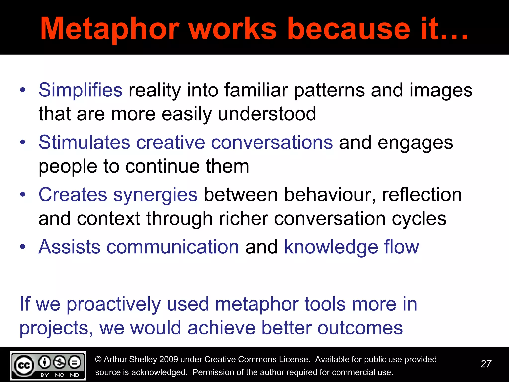 Metaphor works because it…
• Simplifies reality into familiar patterns and images
  that are more easily understood
• Stimulates creative conversations and engages
  people to continue them
• Creates synergies between behaviour, reflection
  and context through richer conversation cycles
• Assists communication and knowledge flow

If we proactively used metaphor tools more in
projects, we would achieve better outcomes
         © Arthur Shelley 2009 under Creative Commons License. Available for public use provided
                                                                                                   27
         source is acknowledged. Permission of the author required for commercial use.
 