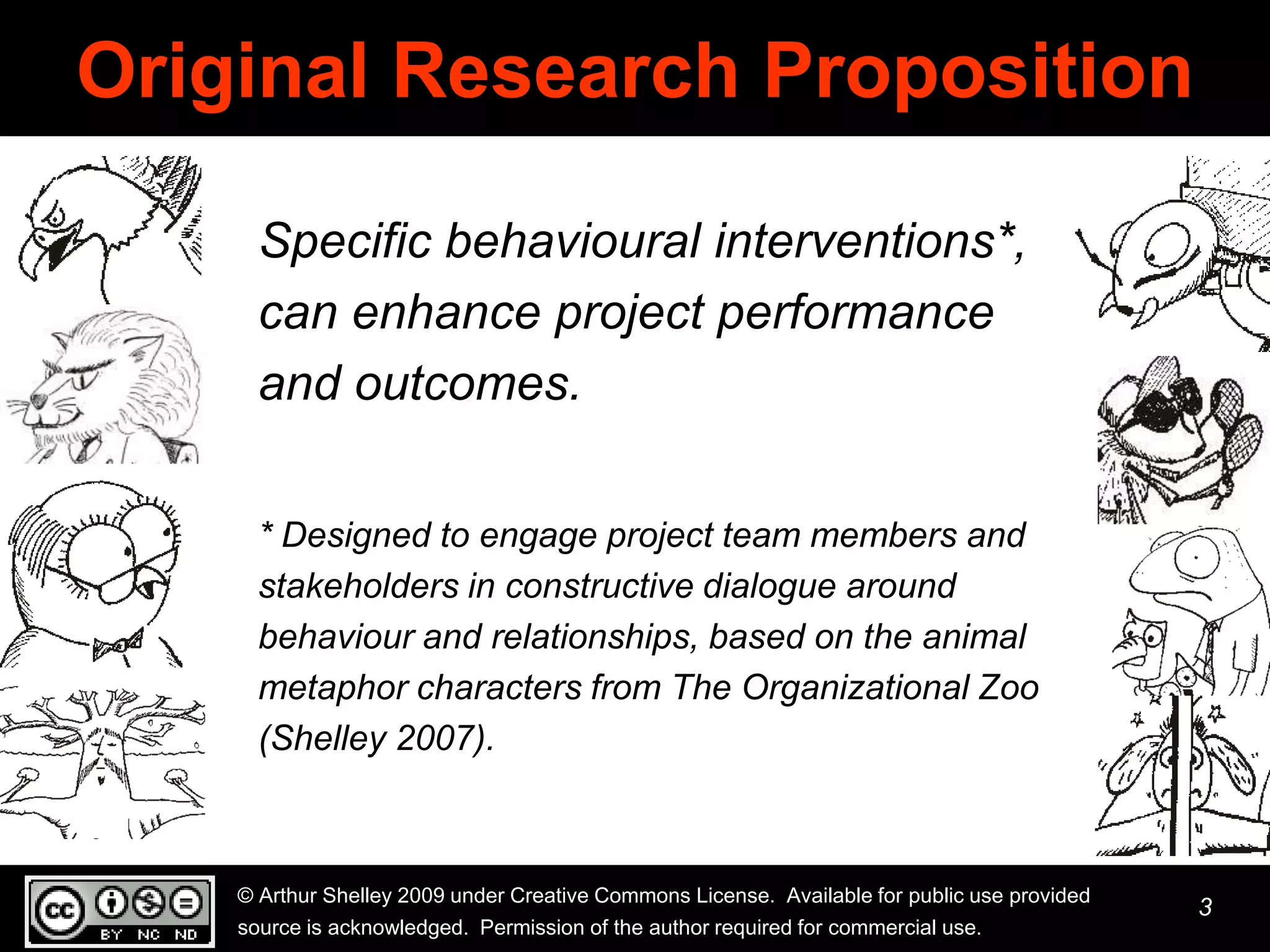 Original Research Proposition

      Specific behavioural interventions*,
      can enhance project performance
      and outcomes.

      * Designed to engage project team members and
      stakeholders in constructive dialogue around
      behaviour and relationships, based on the animal
      metaphor characters from The Organizational Zoo
      (Shelley 2007).



    © Arthur Shelley 2009 under Creative Commons License. Available for public use provided
                                                                                              3
    source is acknowledged. Permission of the author required for commercial use.
 