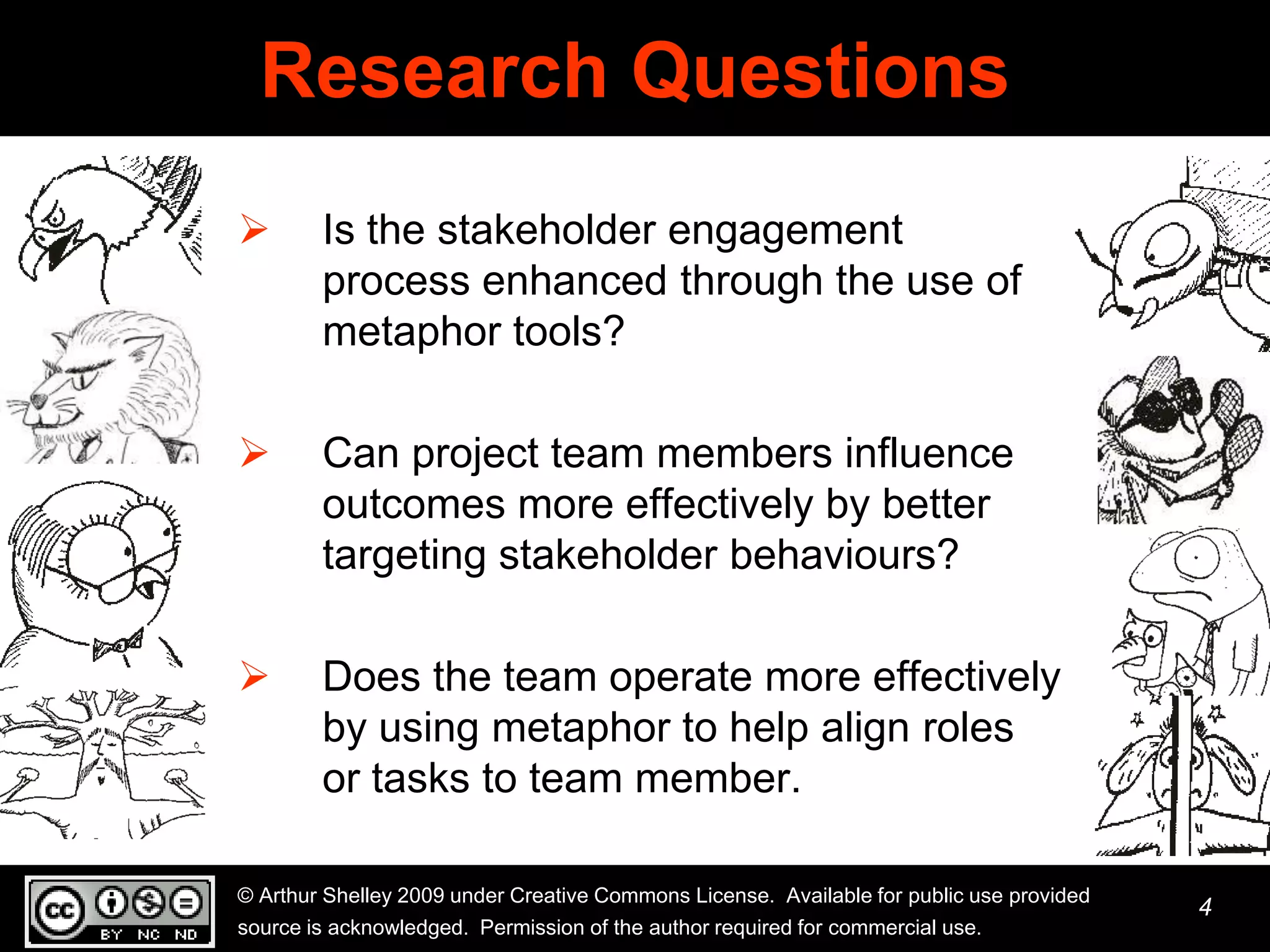 Research Questions
       Is the stakeholder engagement
        process enhanced through the use of
        metaphor tools?

       Can project team members influence
        outcomes more effectively by better
        targeting stakeholder behaviours?

       Does the team operate more effectively
        by using metaphor to help align roles
        or tasks to team member.

© Arthur Shelley 2009 under Creative Commons License. Available for public use provided
                                                                                          4
source is acknowledged. Permission of the author required for commercial use.
 