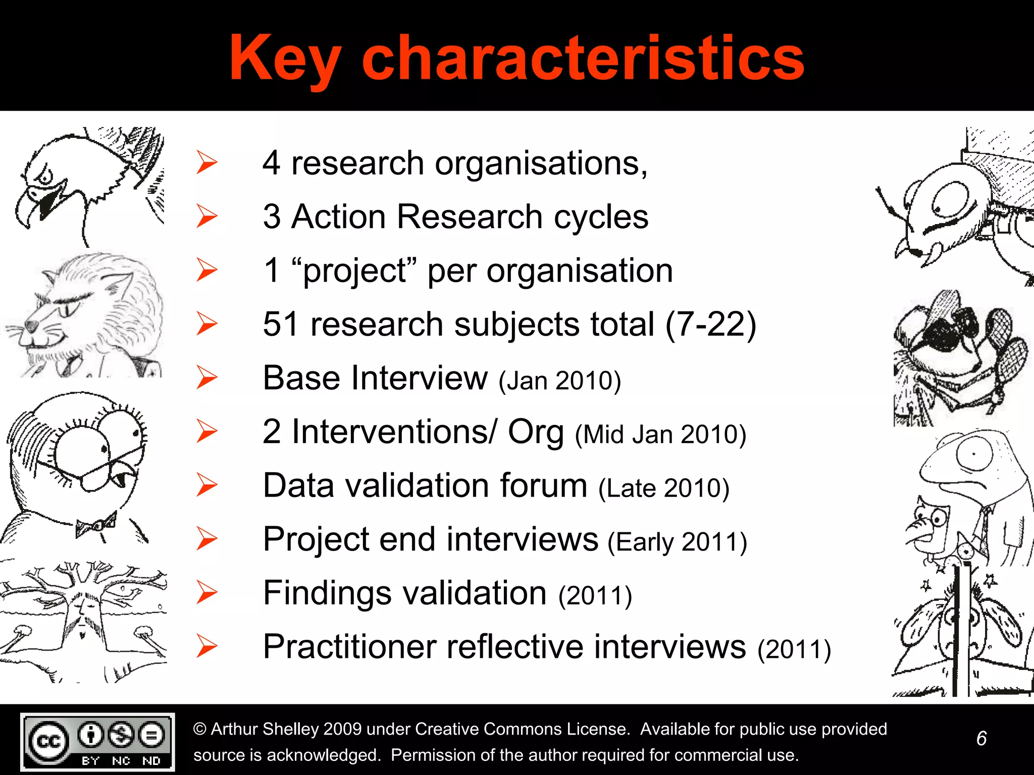 Key characteristics
       4 research organisations,
       3 Action Research cycles
       1 “project” per organisation
       51 research subjects total (7-22)
       Base Interview (Jan 2010)
       2 Interventions/ Org (Mid Jan 2010)
       Data validation forum (Late 2010)
       Project end interviews (Early 2011)
       Findings validation (2011)
       Practitioner reflective interviews (2011)

© Arthur Shelley 2009 under Creative Commons License. Available for public use provided
                                                                                          6
source is acknowledged. Permission of the author required for commercial use.
 