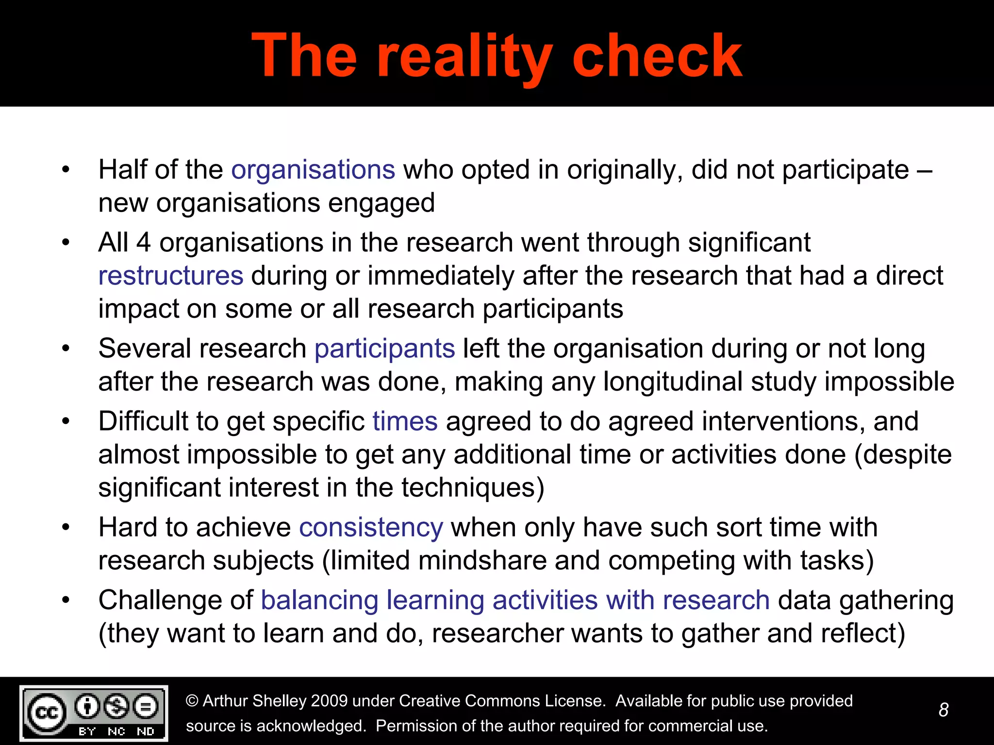 The reality check
• Half of the organisations who opted in originally, did not participate –
  new organisations engaged
• All 4 organisations in the research went through significant
  restructures during or immediately after the research that had a direct
  impact on some or all research participants
• Several research participants left the organisation during or not long
  after the research was done, making any longitudinal study impossible
• Difficult to get specific times agreed to do agreed interventions, and
  almost impossible to get any additional time or activities done (despite
  significant interest in the techniques)
• Hard to achieve consistency when only have such sort time with
  research subjects (limited mindshare and competing with tasks)
• Challenge of balancing learning activities with research data gathering
  (they want to learn and do, researcher wants to gather and reflect)

          © Arthur Shelley 2009 under Creative Commons License. Available for public use provided
                                                                                                    8
          source is acknowledged. Permission of the author required for commercial use.
 