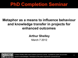 PhD Completion Seminar


Metaphor as a means to influence behaviour
  and knowledge transfer in projects for
           enhanced outcomes

                              Arthur Shelley
                                  March 7 2012




      © Arthur Shelley 2009 under Creative Commons License. Available for public use provided
                                                                                                1
      source is acknowledged. Permission of the author required for commercial use.
 