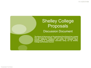 V1.4 20121109




                                       Shelley College
                                         Proposals
                                         Discussion Document
                            The Board of Governors at Thurstonland First School has created
                            this document for families, staff and other interested parties to
                            provide additional guidance and points to consider when
                            participating in consultation exercises being run by Shelley
                            College and Kirklees Council.




Thurstonland First School
 