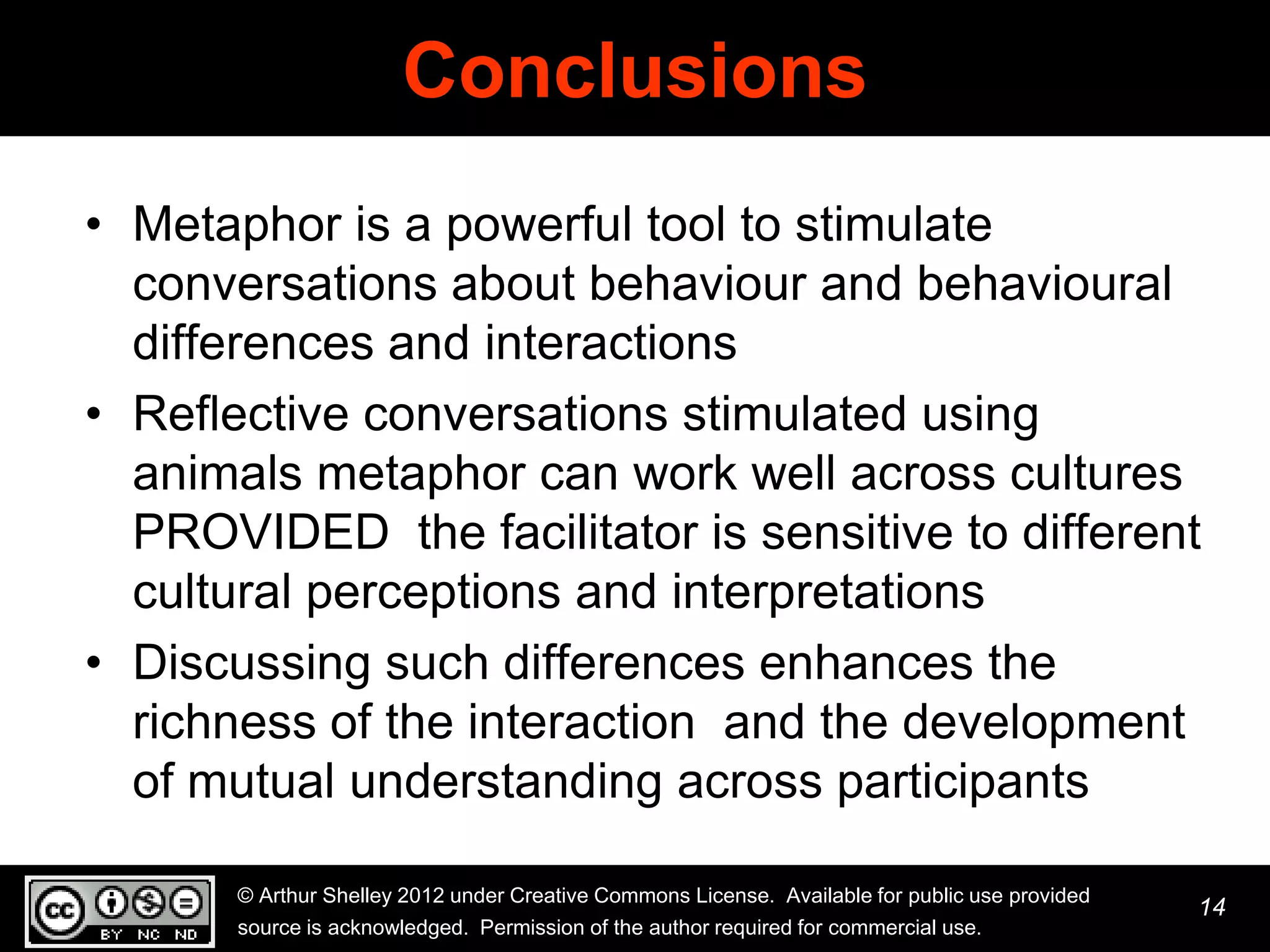 Conclusions
• Metaphor is a powerful tool to stimulate
  conversations about behaviour and behavioural
  differences and interactions
• Reflective conversations stimulated using
  animals metaphor can work well across cultures
  PROVIDED the facilitator is sensitive to different
  cultural perceptions and interpretations
• Discussing such differences enhances the
  richness of the interaction and the development
  of mutual understanding across participants

       © Arthur Shelley 2012 under Creative Commons License. Available for public use provided
                                                                                                 14
       source is acknowledged. Permission of the author required for commercial use.
 