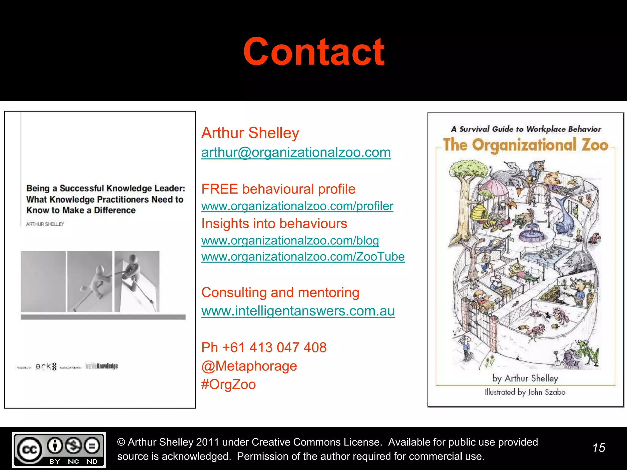 Contact
                 Arthur Shelley
                 arthur@organizationalzoo.com

                 FREE behavioural profile
                 www.organizationalzoo.com/profiler
                 Insights into behaviours
                 www.organizationalzoo.com/blog
                 www.organizationalzoo.com/ZooTube

                 Consulting and mentoring
                 www.intelligentanswers.com.au

                 Ph +61 413 047 408
                 @Metaphorage
                 #OrgZoo



© Arthur Shelley 2011 under Creative Commons License. Available for public use provided
                                                                                          15
source is acknowledged. Permission of the author required for commercial use.
 