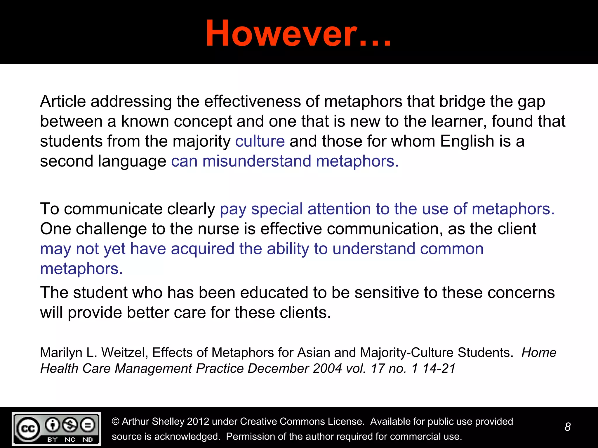 However…
Article addressing the effectiveness of metaphors that bridge the gap
between a known concept and one that is new to the learner, found that
students from the majority culture and those for whom English is a
second language can misunderstand metaphors.

To communicate clearly pay special attention to the use of metaphors.
One challenge to the nurse is effective communication, as the client
may not yet have acquired the ability to understand common
metaphors.
The student who has been educated to be sensitive to these concerns
will provide better care for these clients.

Marilyn L. Weitzel, Effects of Metaphors for Asian and Majority-Culture Students. Home
Health Care Management Practice December 2004 vol. 17 no. 1 14-21


           © Arthur Shelley 2012 under Creative Commons License. Available for public use provided
                                                                                                     8
           source is acknowledged. Permission of the author required for commercial use.
 