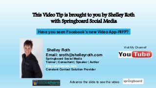Shelley Roth
Email: sroth@shelleyroth.com
Springboard Social Media
Trainer | Consultant | Speaker | Author
http://shelleyroth.com
Constant Contact Solution Provider
This Video Tip is brought to you by Shelley Roth
with Springboard Social Media
Visit My Channel!
Advance the slide to see the video
Have you seen Facebook’s new Video App-RIFF?
 