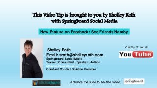 Shelley Roth
Email: sroth@shelleyroth.com
Springboard Social Media
Trainer | Consultant | Speaker | Author
http://shelleyroth.com
Constant Contact Solution Provider
This Video Tip is brought to you by Shelley Roth
with Springboard Social Media
Visit My Channel!
Advance the slide to see the video
New Feature on Facebook: See Friends Nearby
 