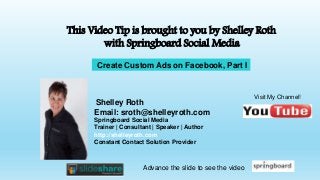 This Video Tip is brought to you by Shelley Roth 
with Springboard Social Media 
Create Custom Ads on Facebook, Part I 
Shelley Roth 
Email: sroth@shelleyroth.com 
Springboard Social Media 
Trainer | Consultant | Speaker | Author 
http://shelleyroth.com 
Constant Contact Solution Provider 
Visit My Channel! 
Advance the slide to see the video 
 