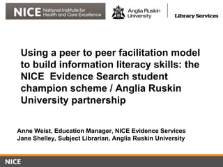 Using a peer to peer facilitation model
to build information literacy skills: the
NICE Evidence Search student
champion scheme / Anglia Ruskin
University partnership
Anne Weist, Education Manager, NICE Evidence Services
Jane Shelley, Subject Librarian, Anglia Ruskin University
 