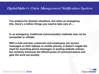 In an emergency, traditional communication methods may not be accessible or reliable. With e-mail and text, customers and employees can access messages on their laptops or mobile phones. It doesn't negate the need for recording phone messages or posting website notices, but certainly enhances the effectiveness of communications and gets the word out quickly.  You prepare for disaster situations, but when an emergency hits, there’s a million things you need to take care of…. DigitalMailer’s Crisis Management Notification System DigitalMailer’s Crisis Management Notification System 
