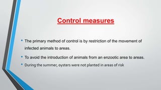 Control measures
• The primary method of control is by restriction of the movement of
infected animals to areas.
• To avoid the introduction of animals from an enzootic area to areas.
• During the summer, oysters were not planted in areas of risk
 