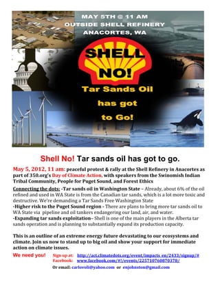  




                Shell No! Tar sands oil has got to go.
May 5, 2012, 11 am: peaceful protest & rally at the Shell Refinery in Anacortes as 
part of 350.org’s Day of Climate Action, with speakers from the Swinomish Indian 
Tribal Community, People for Puget Sound, and Forest Ethics 
 


Connecting the dots: ­Tar sands oil in Washington State – Already, about 6% of the oil 
refined and used in WA State is from the Canadian tar sands, which is a lot more toxic and 
destructive. We’re demanding a Tar Sands Free Washington State 
­Higher risk to the Puget Sound region ­ There are plans to bring more tar sands oil to 
WA State via  pipeline and oil tankers endangering our land, air, and water. 
­Expanding tar sands exploitation– Shell is one of the main players in the Alberta tar 
sands operation and is planning to substantially expand its production capacity. 
 
This is an outline of an extreme energy future devastating to our ecosystems and 
climate. Join us now to stand up to big oil and show your support for immediate 
action on climate issues. 
  


We need you! Sign up at:    http://act.climatedots.org/event/impacts_en/2433/signup/#
                                          Facebook:    www.facebook.com/#!/events/225710760870378/ 
  


                       Or email: carlovoli@yahoo.com  or  enjohnston@gmail.com


 
 