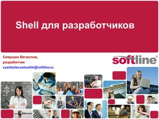 Shell для разработчиков Семушин Вячеслав, разработчик vyacheslav.semushin@softline.ru 
