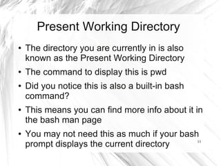 Present Working Directory
●   The directory you are currently in is also
    known as the Present Working Directory
●   The command to display this is pwd
●   Did you notice this is also a built-in bash
    command?
●   This means you can find more info about it in
    the bash man page
●   You may not need this as much if your bash
    prompt displays the current directory     11
 