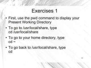 Exercises 1
●   First, use the pwd command to display your
    Present Working Directory
●   To go to /usr/local/share, type
    cd /usr/local/share
●   To go to your home directory, type
    cd ~
●   To go back to /usr/local/share, type
    cd
                                                 12
 