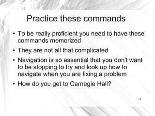 Practice these commands
●   To be really proficient you need to have these
    commands memorized
●   They are not all that complicated
●   Navigation is so essential that you don't want
    to be stopping to try and look up how to
    navigate when you are fixing a problem
●   How do you get to Carnegie Hall?

                                                14
 