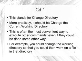 Cd 1
●   This stands for Change Directory
●   More precisely, it should be Change the
    Current Working Directory
●   This is often the most convenient way to
    execute other commands, even if they could
    be done some other way
●   For example, you could change the working
    directory so that you could then work on a file
    in that directory                             6
 