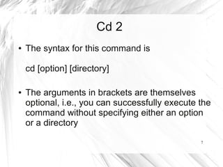 Cd 2
●   The syntax for this command is

    cd [option] [directory]

●   The arguments in brackets are themselves
    optional, i.e., you can successfully execute the
    command without specifying either an option
    or a directory

                                                 7
 