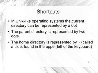 Shortcuts
●   In Unix-like operating systems the current
    directory can be represented by a dot
●   The parent directory is represented by two
    dots
●   The home directory is represented by ~ (called
    a tilde, found in the upper left of the keyboard)


                                                  8
 
