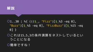 解説
1..30 | %{ ((($_, "Fizz")[$_%3 -eq 0],
"Buzz")[$_%5 -eq 0], "FizzBuzz")[$_%15 -eq
0] }
これは15,5,3の条件演算をネストしているとい
うことになる
簡単ですね！
 
