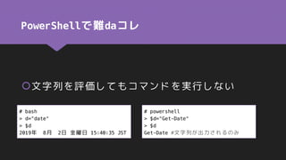 PowerShellで難daコレ
文字列を評価してもコマンドを実行しない
# bash
> d="date"
> $d
2019年 8月 2日 金曜日 15:40:35 JST
# powershell
> $d="Get-Date"
> $d
Get-Date #文字列が出力されるのみ
 