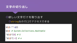 文字の切り出し
欲しい文字だけを取り出す
stringなので[]でアクセスできる
${@}=""+@{}
${@} # System.Collections.Hashtable
"${@}"[0] # S
"${@}"[-1] # e
 