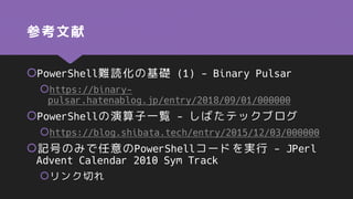 参考文献
PowerShell難読化の基礎 (1) - Binary Pulsar
https://binary-
pulsar.hatenablog.jp/entry/2018/09/01/000000
PowerShellの演算子一覧 - しばたテックブログ
https://blog.shibata.tech/entry/2015/12/03/000000
記号のみで任意のPowerShellコードを実行 - JPerl
Advent Calendar 2010 Sym Track
リンク切れ
 