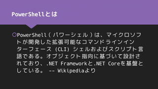 PowerShellとは
PowerShell（パワーシェル）は、マイクロソフ
トが開発した拡張可能なコマンドラインイン
ターフェース (CLI) シェルおよびスクリプト言
語である。オブジェクト指向に基づいて設計さ
れており、.NET Frameworkと.NET Coreを基盤と
している。 -- Wikipediaより
 