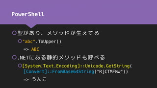 PowerShell
型があり、メソッドが生えてる
"abc".ToUpper()
=> ABC
.NETにある静的メソッドも呼べる
[System.Text.Encoding]::Unicode.GetString(
[Convert]::FromBase64String("RjCTMFMw"))
=> うんこ
 