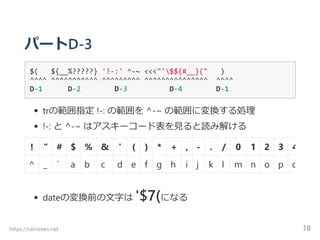 パートD‐3
$(   ${__%?????} '!‐:' ^‐~ <<<"'$${#__}("   )
^^^^ ^^^^^^^^^^^ ^^^^^^^^^ ^^^^^^^^^^^^^^^  ^^^^
D‐1      D‐2        D‐3          D‐4        D‐1
trの範囲指定 !‐: の範囲を ^‐~ の範囲に変換する処理
!‐: と ^‐~ はアスキーコード表を見ると読み解ける
dateの変換前の文字は '$7﴾になる
! " # $ % & ' ﴾ ﴿ * + , ‐ . / 0 1 2 3 4
^ _ ` a b c d e f g h i j k l m n o p q
https://raintrees.net 18
 