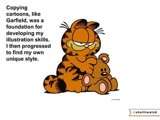 © Jim Davis 
Copying 
cartoons, like 
Garfield, was a 
foundation for 
developing my 
illustration skills. 
I then progressed 
to find my own 
unique style. 
 